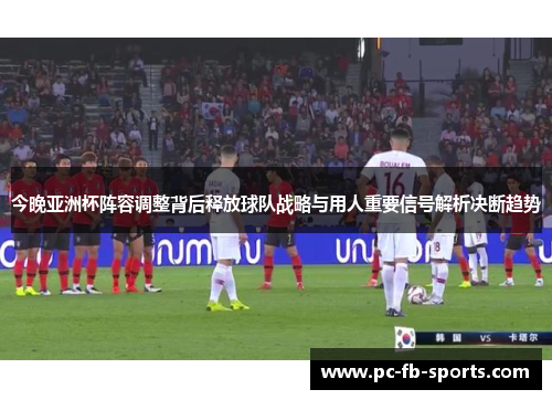 今晚亚洲杯阵容调整背后释放球队战略与用人重要信号解析决断趋势