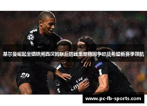 基尔曼崛起坐镇铁闸西汉姆联后防线重塑稳固争欧战希望新赛季领航